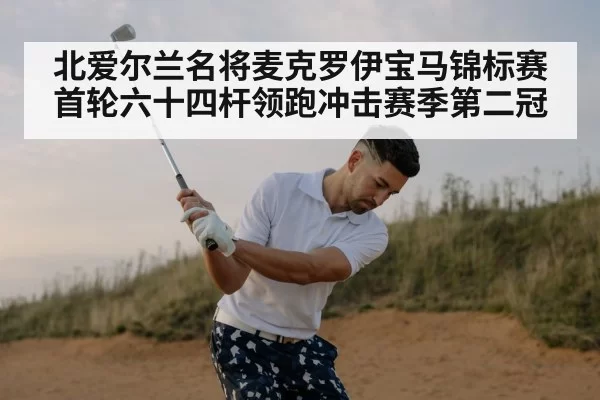 北爱尔兰名将麦克罗伊宝马锦标赛首轮六十四杆领跑冲击赛季第二冠
