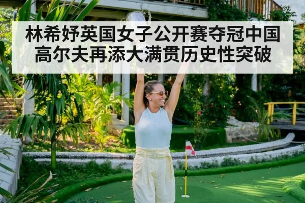 林希妤英国女子公开赛夺冠中国高尔夫再添大满贯历史性突破