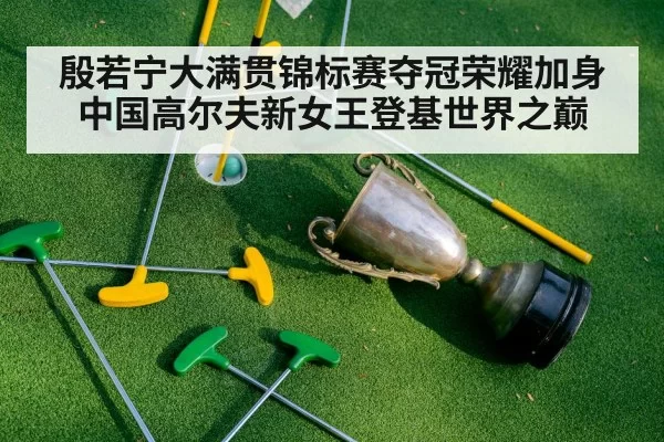 殷若宁大满贯锦标赛夺冠荣耀加身中国高尔夫新女王登基世界之巅